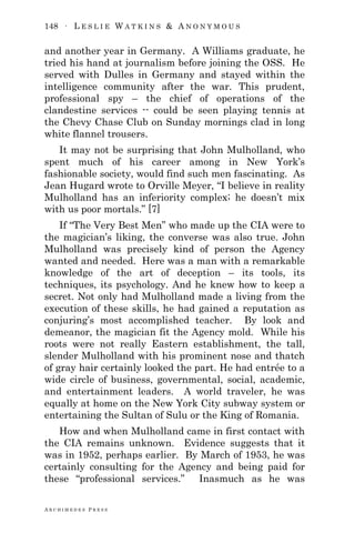 148 ∙ L E S L I E W A T K I N S & A N O N Y M O U S
A R C H I M E D E S P R E S S
and another year in Germany. A Williams graduate, he
tried his hand at journalism before joining the OSS. He
served with Dulles in Germany and stayed within the
intelligence community after the war. This prudent,
professional spy – the chief of operations of the
clandestine services -- could be seen playing tennis at
the Chevy Chase Club on Sunday mornings clad in long
white flannel trousers.
It may not be surprising that John Mulholland, who
spent much of his career among in New York‘s
fashionable society, would find such men fascinating. As
Jean Hugard wrote to Orville Meyer, ―I believe in reality
Mulholland has an inferiority complex; he doesn‘t mix
with us poor mortals.‖ [7]
If ―The Very Best Men‖ who made up the CIA were to
the magician‘s liking, the converse was also true. John
Mulholland was precisely kind of person the Agency
wanted and needed. Here was a man with a remarkable
knowledge of the art of deception – its tools, its
techniques, its psychology. And he knew how to keep a
secret. Not only had Mulholland made a living from the
execution of these skills, he had gained a reputation as
conjuring‘s most accomplished teacher. By look and
demeanor, the magician fit the Agency mold. While his
roots were not really Eastern establishment, the tall,
slender Mulholland with his prominent nose and thatch
of gray hair certainly looked the part. He had entrée to a
wide circle of business, governmental, social, academic,
and entertainment leaders. A world traveler, he was
equally at home on the New York City subway system or
entertaining the Sultan of Sulu or the King of Romania.
How and when Mulholland came in first contact with
the CIA remains unknown. Evidence suggests that it
was in 1952, perhaps earlier. By March of 1953, he was
certainly consulting for the Agency and being paid for
these ―professional services.‖ Inasmuch as he was
 