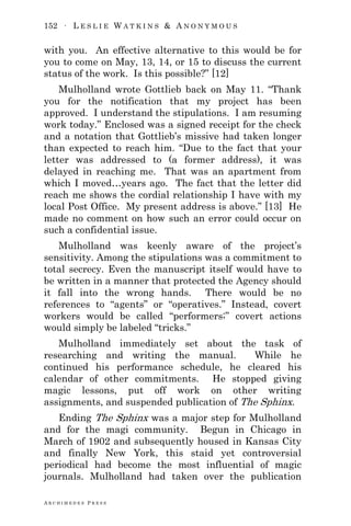 152 ∙ L E S L I E W A T K I N S & A N O N Y M O U S
A R C H I M E D E S P R E S S
with you. An effective alternative to this would be for
you to come on May, 13, 14, or 15 to discuss the current
status of the work. Is this possible?‖ [12]
Mulholland wrote Gottlieb back on May 11. ―Thank
you for the notification that my project has been
approved. I understand the stipulations. I am resuming
work today.‖ Enclosed was a signed receipt for the check
and a notation that Gottlieb‘s missive had taken longer
than expected to reach him. ―Due to the fact that your
letter was addressed to (a former address), it was
delayed in reaching me. That was an apartment from
which I moved…years ago. The fact that the letter did
reach me shows the cordial relationship I have with my
local Post Office. My present address is above.‖ [13] He
made no comment on how such an error could occur on
such a confidential issue.
Mulholland was keenly aware of the project‘s
sensitivity. Among the stipulations was a commitment to
total secrecy. Even the manuscript itself would have to
be written in a manner that protected the Agency should
it fall into the wrong hands. There would be no
references to ―agents‖ or ―operatives.‖ Instead, covert
workers would be called ―performers;‖ covert actions
would simply be labeled ―tricks.‖
Mulholland immediately set about the task of
researching and writing the manual. While he
continued his performance schedule, he cleared his
calendar of other commitments. He stopped giving
magic lessons, put off work on other writing
assignments, and suspended publication of The Sphinx.
Ending The Sphinx was a major step for Mulholland
and for the magi community. Begun in Chicago in
March of 1902 and subsequently housed in Kansas City
and finally New York, this staid yet controversial
periodical had become the most influential of magic
journals. Mulholland had taken over the publication
 
