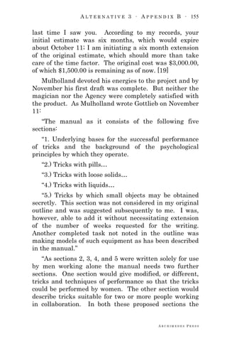 A L T E R N A T I V E 3 ∙ A P P E N D I X B ∙ 155
A R C H I M E D E S P R E S S
last time I saw you. According to my records, your
initial estimate was six months, which would expire
about October 11; I am initiating a six month extension
of the original estimate, which should more than take
care of the time factor. The original cost was $3,000.00,
of which $1,500.00 is remaining as of now. [19]
Mulholland devoted his energies to the project and by
November his first draft was complete. But neither the
magician nor the Agency were completely satisfied with
the product. As Mulholland wrote Gottlieb on November
11:
―The manual as it consists of the following five
sections:
―1. Underlying bases for the successful performance
of tricks and the background of the psychological
principles by which they operate.
―2.) Tricks with pills…
―3.) Tricks with loose solids…
―4.) Tricks with liquids…
―5.) Tricks by which small objects may be obtained
secretly. This section was not considered in my original
outline and was suggested subsequently to me. I was,
however, able to add it without necessitating extension
of the number of weeks requested for the writing.
Another completed task not noted in the outline was
making models of such equipment as has been described
in the manual.‖
―As sections 2, 3, 4, and 5 were written solely for use
by men working alone the manual needs two further
sections. One section would give modified, or different,
tricks and techniques of performance so that the tricks
could be performed by women. The other section would
describe tricks suitable for two or more people working
in collaboration. In both these proposed sections the
 
