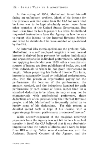 158 ∙ L E S L I E W A T K I N S & A N O N Y M O U S
A R C H I M E D E S P R E S S
In the spring of 1954, Mulholland found himself
facing an unforeseen problem. Much of his income for
the previous year had come from the CIA for work that
he knew was to be kept absolutely secret…even from
other branches of the United States Government. But
now it was time for him to prepare his taxes. Mulholland
requested instructions from the Agency on how he was
to report this income to the Internal Revenue Service
and what he should do if he were audited or questioned
by the IRS.
An internal CIA memo spelled out the problem: ―Mr.
Mulholland is a self employed magician whose normal
income is derived from payment by various individuals
and organizations for individual performances. Although
not applying to calendar year 1953, other characteristic
sources of income are from publishers of books, etc., and
from individuals to whom he has given instructions in
magic. When preparing his Federal Income Tax form,
income is customarily listed by individual performances,
etc., with the person or organization paying for the
performance, the location of the performance, the
amount received, and the deductions itemized for each
performance or each source of funds, rather than for a
standard deduction to be taken. As may or may not be
characteristic with professional performers, these
deductions are often questioned by the Internal Revenue
people, and Mr. Mulholland is frequently called on to
justify some of his deductions. For this reason, a
detailed record book is kept of his income, with a
separate page for each performance or source of income.‖
While acknowledgement of the magician receiving
payments from the Agency was not felt to be a breach of
security in itself, the CIA believed that it was absolutely
imperative that the nature of Mulholland‘s work be kept
from IRS scrutiny. ―After several conferences with the
Assistant General Counsel of the Agency, and the
 