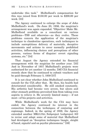 162 ∙ L E S L I E W A T K I N S & A N O N Y M O U S
A R C H I M E D E S P R E S S
undertake this task.‖ Mulholland‘s compensation for
this was raised from $150.00 per week to $200.00 per
week. [33]
The Agency continued to enlarge the scope of John
Mulholland‘s work. On June 20, 1956, the magician‘s
arrangement was again expanded. ―Objective: Make Mr.
Mulholland available as a consultant on various
problems—TSS and otherwise—as they evolve. These
problems concern the application of the magician's
technique to clandestine operations, such techniques to
include surreptitious delivery of materials, deceptive
movements and actions to cover normally prohibited
activities, influencing choices and perceptions of other
persons, various forms of disguise; covert signaling
systems, etc.‖ [34]
That August the Agency extended its financial
arrangement with the magician for another year. [35]
And in November of 1957 Mulholland‘s projects were
authorized for yet another 12 months. [36] CIA financial
records show that he continued to submit vouchers and
be paid through February 5, 1958 [37]
It is not clear whether John Mulholland continued to
consult for the CIA after that. By then, his health had
deteriorated considerably. He still smoked constantly.
His arthritis had become very severe, but ulcers and
other stomach problems prevented him from taking even
aspirin to relieve it. He severely limited many— if not
most—of his projects and activities.
While Mulholland‘s work for the CIA may have
ended, the Agency continued its interest in the
connection between the techniques of conjuring and
espionage. Indeed, in the spring of 1959, the Agency
extended another MKULTRA Subproject (subproject 83)
to revise and adapt some of material that Mulholland
had developed on ―deception techniques (magic, sleight
of hand, signals) and on psychic phenomena.‖ [38]
 