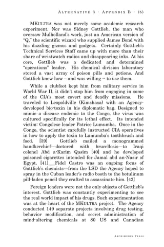A L T E R N A T I V E 3 ∙ A P P E N D I X B ∙ 163
A R C H I M E D E S P R E S S
MKULTRA was not merely some academic research
experiment. Nor was Sidney Gottlieb, the man who
oversaw Mulholland‘s work, just an American version of
―Q,‖ the scientific wizard who supplied James Bond with
his dazzling gizmos and gadgets. Certainly Gottlieb‘s
Technical Services Staff came up with more than their
share of wristwatch radios and disappearing inks. At his
core, Gottlieb was a dedicated and determined
―operations‖ leader. His chemical division laboratory
stored a vast array of poison pills and potions. And
Gottlieb knew how – and was willing -- to use them.
While a clubfoot kept him from military service in
World War II, it didn‘t stop him from engaging in some
of the CIA‘s most covert and deadly missions. He
traveled to Leopoldville (Kimshasa) with an Agency-
developed bio-toxin in his diplomatic bag. Designed to
mimic a disease endemic to the Congo, the virus was
cultured specifically for its lethal effect. Its intended
victim: Congolese leader Patrice Lumumba. Once in the
Congo, the scientist carefully instructed CIA operatives
in how to apply the toxin to Lumumba‘s toothbrush and
food. [39] Gottlieb mailed a monogrammed
handkerchief—doctored with brucellosis—to Iraqi
colonel Abd a-Karim Qasim [40] and he developed
poisoned cigarettes intended for Jamal abd an-Nasir of
Egypt. [41] Fidel Castro was an ongoing focus of
Gottlieb‘s chemists—from the LSD the Agency hoped to
spray in the Cuban leader‘s radio booth to the botulinum
pill-laden pencil they crafted to assassinate him. [42]
Foreign leaders were not the only objects of Gottlieb‘s
interest. Gottlieb was constantly experimenting to see
the real world impact of his drugs. Such experimentation
was at the heart of the MKULTRA project. The Agency
conducted 149 separate projects involving drug testing,
behavior modification, and secret administration of
mind-altering chemicals at 80 US and Canadian
 