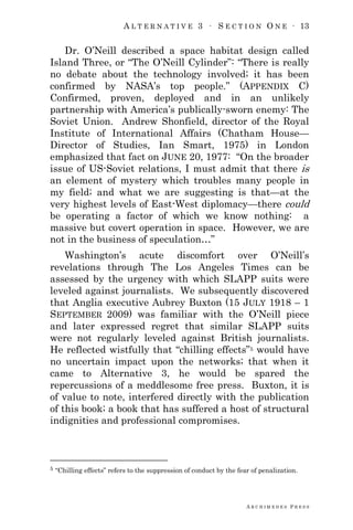 A L T E R N A T I V E 3 ∙ S E C T I O N O N E ∙ 13
A R C H I M E D E S P R E S S
Dr. O‘Neill described a space habitat design called
Island Three, or ―The O‘Neill Cylinder‖: ―There is really
no debate about the technology involved; it has been
confirmed by NASA‘s top people.‖ (APPENDIX C)
Confirmed, proven, deployed and in an unlikely
partnership with America‘s publically-sworn enemy: The
Soviet Union. Andrew Shonfield, director of the Royal
Institute of International Affairs (Chatham House—
Director of Studies, Ian Smart, 1975) in London
emphasized that fact on JUNE 20, 1977: ―On the broader
issue of US-Soviet relations, I must admit that there is
an element of mystery which troubles many people in
my field; and what we are suggesting is that—at the
very highest levels of East-West diplomacy—there could
be operating a factor of which we know nothing: a
massive but covert operation in space. However, we are
not in the business of speculation…‖
Washington‘s acute discomfort over O‘Neill‘s
revelations through The Los Angeles Times can be
assessed by the urgency with which SLAPP suits were
leveled against journalists. We subsequently discovered
that Anglia executive Aubrey Buxton (15 JULY 1918 – 1
SEPTEMBER 2009) was familiar with the O‘Neill piece
and later expressed regret that similar SLAPP suits
were not regularly leveled against British journalists.
He reflected wistfully that ―chilling effects‖5 would have
no uncertain impact upon the networks; that when it
came to Alternative 3, he would be spared the
repercussions of a meddlesome free press. Buxton, it is
of value to note, interfered directly with the publication
of this book; a book that has suffered a host of structural
indignities and professional compromises.
5 ―Chilling effects‖ refers to the suppression of conduct by the fear of penalization.
 
