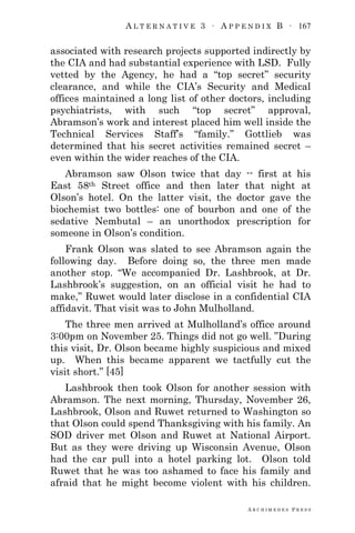 A L T E R N A T I V E 3 ∙ A P P E N D I X B ∙ 167
A R C H I M E D E S P R E S S
associated with research projects supported indirectly by
the CIA and had substantial experience with LSD. Fully
vetted by the Agency, he had a ―top secret‖ security
clearance, and while the CIA‘s Security and Medical
offices maintained a long list of other doctors, including
psychiatrists, with such ―top secret‖ approval,
Abramson‘s work and interest placed him well inside the
Technical Services Staff‘s ―family.‖ Gottlieb was
determined that his secret activities remained secret –
even within the wider reaches of the CIA.
Abramson saw Olson twice that day -- first at his
East 58th Street office and then later that night at
Olson‘s hotel. On the latter visit, the doctor gave the
biochemist two bottles: one of bourbon and one of the
sedative Nembutal – an unorthodox prescription for
someone in Olson‘s condition.
Frank Olson was slated to see Abramson again the
following day. Before doing so, the three men made
another stop. ―We accompanied Dr. Lashbrook, at Dr.
Lashbrook‘s suggestion, on an official visit he had to
make,‖ Ruwet would later disclose in a confidential CIA
affidavit. That visit was to John Mulholland.
The three men arrived at Mulholland‘s office around
3:00pm on November 25. Things did not go well. ‖During
this visit, Dr. Olson became highly suspicious and mixed
up. When this became apparent we tactfully cut the
visit short.‖ [45]
Lashbrook then took Olson for another session with
Abramson. The next morning, Thursday, November 26,
Lashbrook, Olson and Ruwet returned to Washington so
that Olson could spend Thanksgiving with his family. An
SOD driver met Olson and Ruwet at National Airport.
But as they were driving up Wisconsin Avenue, Olson
had the car pull into a hotel parking lot. Olson told
Ruwet that he was too ashamed to face his family and
afraid that he might become violent with his children.
 