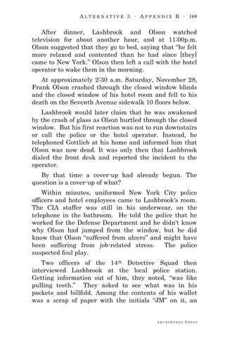 A L T E R N A T I V E 3 ∙ A P P E N D I X B ∙ 169
A R C H I M E D E S P R E S S
After dinner, Lashbrook and Olson watched
television for about another hour, and at 11:00p.m.
Olson suggested that they go to bed, saying that ―he felt
more relaxed and contented than he had since [they]
came to New York.‖ Olson then left a call with the hotel
operator to wake them in the morning.
At approximately 2:30 a.m. Saturday, November 28,
Frank Olson crashed through the closed window blinds
and the closed window of his hotel room and fell to his
death on the Seventh Avenue sidewalk 10 floors below.
Lashbrook would later claim that he was awakened
by the crash of glass as Olson hurtled through the closed
window. But his first reaction was not to run downstairs
or call the police or the hotel operator. Instead, he
telephoned Gottlieb at his home and informed him that
Olson was now dead. It was only then that Lashbrook
dialed the front desk and reported the incident to the
operator.
By that time a cover-up had already begun. The
question is a cover-up of what?
Within minutes, uniformed New York City police
officers and hotel employees came to Lashbrook's room.
The CIA staffer was still in his underwear, on the
telephone in the bathroom. He told the police that he
worked for the Defense Department and he didn't know
why Olson had jumped from the window, but he did
know that Olson ―suffered from ulcers‖ and might have
been suffering from job-related stress. The police
suspected foul play.
Two officers of the 14th Detective Squad then
interviewed Lashbrook at the local police station.
Getting information out of him, they noted, ―was like
pulling teeth.‖ They asked to see what was in his
pockets and billfold. Among the contents of his wallet
was a scrap of paper with the initials ―JM‖ on it, an
 