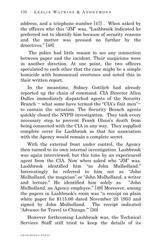 170 ∙ L E S L I E W A T K I N S & A N O N Y M O U S
A R C H I M E D E S P R E S S
address, and a telephone number [47] . When asked by
the officers who this ―JM‖ was, ―Lashbrook indicated he
preferred not to identify him because of security reasons
and the matter was pressed no further by the
detectives.‖ [48]
The police had little reason to see any connection
between paper and the incident. Their suspicions were
in another direction. At one point, the two officers
speculated to each other that the case might be a simple
homicide with homosexual overtones and noted this in
their written report.
In the meantime, Sidney Gottlieb had already
reported up the chain of command. CIA Director Allen
Dulles immediately dispatched agents of the Security
Branch -- what some have termed the ―CIA‘s fixit men‖--
to contain the situation. The Security Branch agents
quickly closed the NYPD investigation. They took every
necessary step to prevent Frank Olson‘s death from
being connected with the CIA in any way. They supplied
complete cover for Lashbrook so that his association
with the Agency would remain a complete secret.
With the external front under control, the Agency
then turned to its own internal investigation. Lashbrook
was again interviewed, but this time by an experienced
agent from the CIA. Now when asked who ―JM‖ was,
Lashbrook identified him ―as John Mulholland.‖
Interestingly he referred to him not as ―John
Mulholland, the magician‖ or ―John Mulholland, a writer
and lecture.‖ He identified him solely as ‖John
Mulholland, an Agency employee.‖ [49] Moreover, among
the papers in Lashbrook‘s room was ―a receipt on plain
white paper for $115.00 dated November 25 1953 and
signed by John Mulholland. The receipt indicated
‗Advance for Travel to Chicago.‘‖ [50]
However forthcoming Lashbrook was, the Technical
Services Staff still tried to keep the details of its
 
