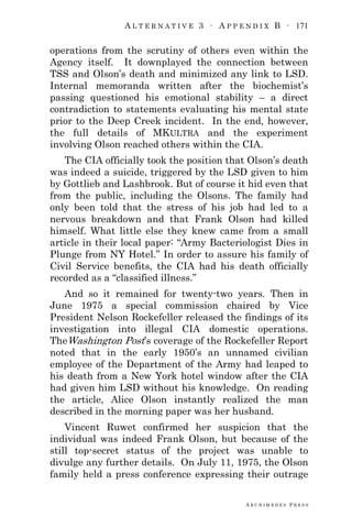 A L T E R N A T I V E 3 ∙ A P P E N D I X B ∙ 171
A R C H I M E D E S P R E S S
operations from the scrutiny of others even within the
Agency itself. It downplayed the connection between
TSS and Olson‘s death and minimized any link to LSD.
Internal memoranda written after the biochemist‘s
passing questioned his emotional stability – a direct
contradiction to statements evaluating his mental state
prior to the Deep Creek incident. In the end, however,
the full details of MKULTRA and the experiment
involving Olson reached others within the CIA.
The CIA officially took the position that Olson‘s death
was indeed a suicide, triggered by the LSD given to him
by Gottlieb and Lashbrook. But of course it hid even that
from the public, including the Olsons. The family had
only been told that the stress of his job had led to a
nervous breakdown and that Frank Olson had killed
himself. What little else they knew came from a small
article in their local paper: ―Army Bacteriologist Dies in
Plunge from NY Hotel.‖ In order to assure his family of
Civil Service benefits, the CIA had his death officially
recorded as a ―classified illness.‖
And so it remained for twenty-two years. Then in
June 1975 a special commission chaired by Vice
President Nelson Rockefeller released the findings of its
investigation into illegal CIA domestic operations.
TheWashington Post‘s coverage of the Rockefeller Report
noted that in the early 1950‘s an unnamed civilian
employee of the Department of the Army had leaped to
his death from a New York hotel window after the CIA
had given him LSD without his knowledge. On reading
the article, Alice Olson instantly realized the man
described in the morning paper was her husband.
Vincent Ruwet confirmed her suspicion that the
individual was indeed Frank Olson, but because of the
still top-secret status of the project was unable to
divulge any further details. On July 11, 1975, the Olson
family held a press conference expressing their outrage
 