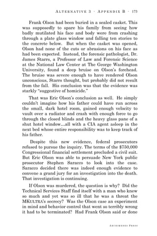 A L T E R N A T I V E 3 ∙ A P P E N D I X B ∙ 173
A R C H I M E D E S P R E S S
Frank Olson had been buried in a sealed casket. This
was supposedly to spare his family from seeing how
badly mutilated his face and body were from crashing
through a plate glass window and falling ten stories to
the concrete below. But when the casket was opened,
Olson had none of the cuts or abrasions on his face as
had been expected. Instead, the forensic pathologist, Dr.
James Starrs, a Professor of Law and Forensic Science
at the National Law Center at The George Washington
University, found a deep bruise on Olson‘s forehead.
The bruise was severe enough to have rendered Olson
unconscious, Starrs thought, but probably did not result
from the fall. His conclusion was that the evidence was
starkly ―suggestive of homicide.‖
That was Eric Olson‘s conclusion as well. He simply
couldn‘t imagine how his father could have run across
the small, dark hotel room, gained enough velocity to
vault over a radiator and crash with enough force to go
through the closed blinds and the heavy glass pane of a
shut hotel window…all with a CIA agent asleep in the
next bed whose entire responsibility was to keep track of
his father.
Despite this new evidence, federal prosecutors
refused to pursue the inquiry. The terms of the $750,000
Congressional financial settlement precluded a civil suit.
But Eric Olson was able to persuade New York public
prosecutor Stephen Saracco to look into the case.
Saracco decided there was indeed enough evidence to
convene a grand jury for an investigation into the death.
That investigation is continuing.
If Olson was murdered, the question is why? Did the
Technical Services Staff find itself with a man who knew
so much and yet was so ill that he was a threat the
MKULTRA‘s secrecy? Was the Olson case an experiment
in mind and behavior control that went so terribly wrong
it had to be terminated? Had Frank Olson said or done
 