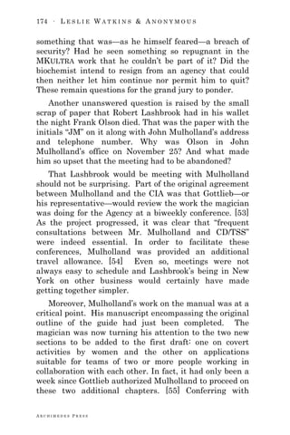 174 ∙ L E S L I E W A T K I N S & A N O N Y M O U S
A R C H I M E D E S P R E S S
something that was—as he himself feared—a breach of
security? Had he seen something so repugnant in the
MKULTRA work that he couldn‘t be part of it? Did the
biochemist intend to resign from an agency that could
then neither let him continue nor permit him to quit?
These remain questions for the grand jury to ponder.
Another unanswered question is raised by the small
scrap of paper that Robert Lashbrook had in his wallet
the night Frank Olson died. That was the paper with the
initials ―JM‖ on it along with John Mulholland‘s address
and telephone number. Why was Olson in John
Mulholland‘s office on November 25? And what made
him so upset that the meeting had to be abandoned?
That Lashbrook would be meeting with Mulholland
should not be surprising. Part of the original agreement
between Mulholland and the CIA was that Gottlieb—or
his representative—would review the work the magician
was doing for the Agency at a biweekly conference. [53]
As the project progressed, it was clear that ―frequent
consultations between Mr. Mulholland and CD/TSS‖
were indeed essential. In order to facilitate these
conferences, Mulholland was provided an additional
travel allowance. [54] Even so, meetings were not
always easy to schedule and Lashbrook‘s being in New
York on other business would certainly have made
getting together simpler.
Moreover, Mulholland‘s work on the manual was at a
critical point. His manuscript encompassing the original
outline of the guide had just been completed. The
magician was now turning his attention to the two new
sections to be added to the first draft: one on covert
activities by women and the other on applications
suitable for teams of two or more people working in
collaboration with each other. In fact, it had only been a
week since Gottlieb authorized Mulholland to proceed on
these two additional chapters. [55] Conferring with
 