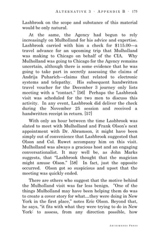 A L T E R N A T I V E 3 ∙ A P P E N D I X B ∙ 175
A R C H I M E D E S P R E S S
Lashbrook on the scope and substance of this material
would be only natural.
At the same, the Agency had begun to rely
increasingly on Mulholland for his advice and expertise.
Lashbrook carried with him a check for $115.00—a
travel advance for an upcoming trip that Mulholland
was making to Chicago on behalf of the CIA. Why
Mulholland was going to Chicago for the Agency remains
uncertain, although there is some evidence that he was
going to take part in secretly assessing the claims of
Andrija Puharich—claims that related to electronic
systems and telepathy. His subsequent handwritten
travel voucher for the December 3 journey only lists
meeting with a ―contact.‖ [56] Perhaps the Lashbrook
visit was scheduled for the two men to discuss this
activity. In any event, Lashbrook did deliver the check
during the November 25 session and received a
handwritten receipt in return. [57]
With only an hour between the time Lashbrook was
slated to meet with Mulholland and Frank Olson‘s next
appointment with Dr. Abramson, it might have been
simply out of convenience that Lashbrook suggested that
Olson and Col. Ruwet accompany him on this visit.
Mulholland was always a gracious host and an engaging
conversationalist. It may well be, as John Marks
suggests, that ―Lashbrook thought that the magician
might amuse Olson.‖ [58] In fact, just the opposite
occurred. Olson got so suspicious and upset that the
meeting was quickly ended.
There are others who suggest that the motive behind
the Mulholland visit was far less benign. ‖One of the
things Mulholland may have been helping them do was
to create a cover story for what…they were doing in New
York in the first place,‖ notes Eric Olson. Beyond that,
he says, ―it fits with what they were trying to do in New
York: to assess, from any direction possible, how
 