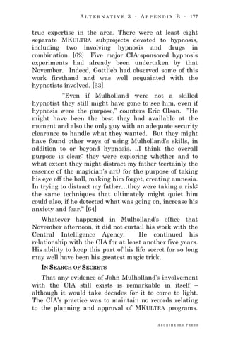 A L T E R N A T I V E 3 ∙ A P P E N D I X B ∙ 177
A R C H I M E D E S P R E S S
true expertise in the area. There were at least eight
separate MKULTRA subprojects devoted to hypnosis,
including two involving hypnosis and drugs in
combination. [62] Five major CIA-sponsored hypnosis
experiments had already been undertaken by that
November. Indeed, Gottlieb had observed some of this
work firsthand and was well acquainted with the
hypnotists involved. [63]
‖Even if Mulholland were not a skilled
hypnotist they still might have gone to see him, even if
hypnosis were the purpose,‖ counters Eric Olson. ‖He
might have been the best they had available at the
moment and also the only guy with an adequate security
clearance to handle what they wanted. But they might
have found other ways of using Mulholland‘s skills, in
addition to or beyond hypnosis. ..I think the overall
purpose is clear: they were exploring whether and to
what extent they might distract my father (certainly the
essence of the magician‘s art) for the purpose of taking
his eye off the ball, making him forget, creating amnesia.
In trying to distract my father…they were taking a risk:
the same techniques that ultimately might quiet him
could also, if he detected what was going on, increase his
anxiety and fear.‖ [64]
Whatever happened in Mulholland‘s office that
November afternoon, it did not curtail his work with the
Central Intelligence Agency. He continued his
relationship with the CIA for at least another five years.
His ability to keep this part of his life secret for so long
may well have been his greatest magic trick.
IN SEARCH OF SECRETS
That any evidence of John Mulholland‘s involvement
with the CIA still exists is remarkable in itself –
although it would take decades for it to come to light.
The CIA‘s practice was to maintain no records relating
to the planning and approval of MKULTRA programs.
 