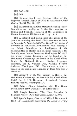 A L T E R N A T I V E 3 ∙ A P P E N D I X B ∙ 185
A R C H I M E D E S P R E S S
[40] Ibid. p. 181
[41] Ibid.
[42] Central Intelligence Agency, Office of the
Inspector General, Report on Plots to Assassinate Fidel
Castro, CIA-IG, May 23, 1967
[43] Testimony of Admiral Stansfield Turner, Select
Committee on Intelligence & the Subcommittee on
Health and Scientific Research of the Committee on
Human Resources, US Senate, 1977, pp. 10-14
[44] A detailed and documented chronology of the
events surrounding the Frank Olson case can be found
in Appendix A, Project MKULTRA, The CIA‘s Program of
Research in Behavioral Modification, Joint hearing of
the Select Committee on Intelligence & the
Subcommittee on Health and Scientific Research of the
Committee on Human Resources, Washington, DC 1977;
the primary source documents can be found in CIA
Documents Concerning the Death of Dr. Frank Olson,
Center for National Security Studies documents
collection, Box 8, Number C-35, National Security
Archives, Washington, DC. The author's account is
based on the documents contained in these two sets of
materials.
[45] Affidavit of Lt. Col. Vincent L. Rewet, CIA
Documents Concerning the Death of Dr. Frank Olson,
CNSS, Box 8, C-35, Document 15, undated, National
Security Archive, Washington, DC
[46] Robert Gibson interview with Eric Olson,
December 20, 1999, Olson notes in author‘s files
[47] Joseph Treaster, ‖CIA Hired Magician in
Behavior Project‖ New York Times, August 3, 1977
[48] Agent‘s Report, Case record #73317, December 3,
1953, CIA Documents Concerning the Death of Frank
 