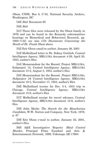 186 ∙ L E S L I E W A T K I N S & A N O N Y M O U S
A R C H I M E D E S P R E S S
Olson, CNSS, Box 8, C-35, National Security Archive,
Washington, DC
[49] Ibid. Document 60
[50] Ibid.
[51] These files were released by the Olson family in
1976 and can be found in the Kennedy subcommittee
hearings on Biomedical and Behavioral Research, pp.
1005-1132; see also CIA Documents Concerning the
Death of Dr. Frank Olson above
[52] Eric Olsen email to author, January 26, 2001
[53] Mulholland letter to Dr. Sidney Gottlieb, Central
Intelligence Agency, MKULTRA document 4-29, April 20,
1953, author‘s files
[54] Memorandum for the Record, Project MKULTRA,
Subproject 15, Central Intelligence Agency, MKULTRA
document 15-2, August 3, 1953, author‘s files
[55] Memorandum for the Record, Project MKULTRA,
Subproject 19, Central Intelligence Agency, MKULTRA
document 19-5, November 17, 1953, author‘s files
[56] Mulholland invoice for Dec. 3-4, 1953 trip to
Chicago, Central Intelligence Agency, MKULTRA
document 15-6, author‘s files
[57] Mulholland receipt for travel advance, Central
Intelligence Agency, MKULTRA document 15-6, author‘s
files
[58] John Marks The Search for the Manchurian
Candidate, W.W. Norton and Company, New York, 1979,
p. 87
[59] Eric Olson e-mail to author, January 25, 2001,
author‘s files
[60] A&E Investigative Reports: Mind Control
Murder, Principal Films (London) and Arts &
Entertainment Network, 1999, Videotape AE-17604
 