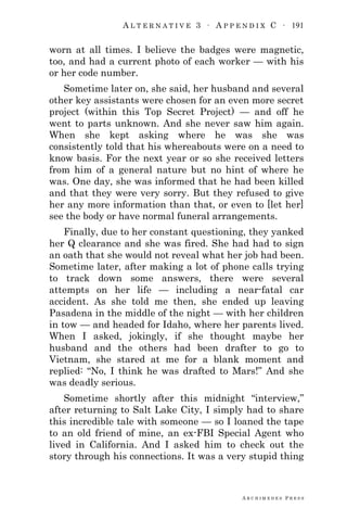 A L T E R N A T I V E 3 ∙ A P P E N D I X C ∙ 191
A R C H I M E D E S P R E S S
worn at all times. I believe the badges were magnetic,
too, and had a current photo of each worker — with his
or her code number.
Sometime later on, she said, her husband and several
other key assistants were chosen for an even more secret
project (within this Top Secret Project) — and off he
went to parts unknown. And she never saw him again.
When she kept asking where he was she was
consistently told that his whereabouts were on a need to
know basis. For the next year or so she received letters
from him of a general nature but no hint of where he
was. One day, she was informed that he had been killed
and that they were very sorry. But they refused to give
her any more information than that, or even to [let her]
see the body or have normal funeral arrangements.
Finally, due to her constant questioning, they yanked
her Q clearance and she was fired. She had had to sign
an oath that she would not reveal what her job had been.
Sometime later, after making a lot of phone calls trying
to track down some answers, there were several
attempts on her life — including a near-fatal car
accident. As she told me then, she ended up leaving
Pasadena in the middle of the night — with her children
in tow — and headed for Idaho, where her parents lived.
When I asked, jokingly, if she thought maybe her
husband and the others had been drafter to go to
Vietnam, she stared at me for a blank moment and
replied: ―No, I think he was drafted to Mars!‖ And she
was deadly serious.
Sometime shortly after this midnight ―interview,‖
after returning to Salt Lake City, I simply had to share
this incredible tale with someone — so I loaned the tape
to an old friend of mine, an ex-FBI Special Agent who
lived in California. And I asked him to check out the
story through his connections. It was a very stupid thing
 