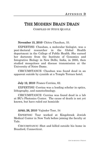 A R C H I M E D E S P R E S S
A P P E N D I X D
THE MODERN BRAIN DRAIN
COMPILED BY STEVE QUAYLE
November 15, 2010: Chitra Chauhan, 33.
EXPERTISE: Chauhan, a molecular biologist, was a
post-doctoral researcher in the Global Health
department in the College of Public Health. She earned
her doctorate from the Institute of Genomics and
Integrative Biology in New Delhi, India, in 2005, then
studied mosquitoes and disease transmission at the
University of Notre Dame.
CIRCUMSTANCE: Chauhan was found dead in an
apparent suicide by cyanide at a Temple Terrace hotel.
July 12, 2010: Franco Cerrina, 62.
EXPERTISE: Cerrina was a leading scholar in optics,
lithography, and nanotechnology.
CIRCUMSTANCE: Cerrina was found dead in a lab
at BU‘s Photonics Center. The cause of death is not yet
known, but have ruled out homicide
APRIL 26, 2010: Vajinder Toor, 34
EXPERTISE: Toor worked at Kingsbrook Jewish
Medical Center in New York before joining the faculty at
Yale.
CIRCUMSTANCE: Shot and killed outside his home in
Branford, Connecticut.
 