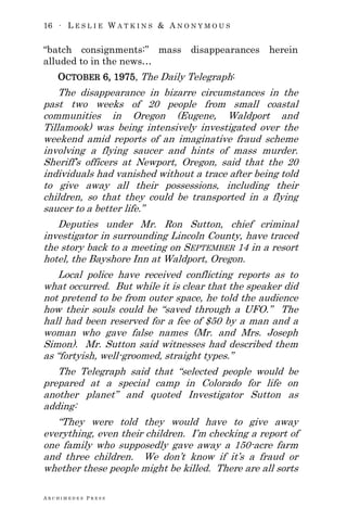 16 ∙ L E S L I E W A T K I N S & A N O N Y M O U S
A R C H I M E D E S P R E S S
―batch consignments:‖ mass disappearances herein
alluded to in the news…
OCTOBER 6, 1975, The Daily Telegraph:
The disappearance in bizarre circumstances in the
past two weeks of 20 people from small coastal
communities in Oregon (Eugene, Waldport and
Tillamook) was being intensively investigated over the
weekend amid reports of an imaginative fraud scheme
involving a flying saucer and hints of mass murder.
Sheriff‘s officers at Newport, Oregon, said that the 20
individuals had vanished without a trace after being told
to give away all their possessions, including their
children, so that they could be transported in a flying
saucer to a better life.‖
Deputies under Mr. Ron Sutton, chief criminal
investigator in surrounding Lincoln County, have traced
the story back to a meeting on SEPTEMBER 14 in a resort
hotel, the Bayshore Inn at Waldport, Oregon.
Local police have received conflicting reports as to
what occurred. But while it is clear that the speaker did
not pretend to be from outer space, he told the audience
how their souls could be ―saved through a UFO.‖ The
hall had been reserved for a fee of $50 by a man and a
woman who gave false names (Mr. and Mrs. Joseph
Simon). Mr. Sutton said witnesses had described them
as ―fortyish, well-groomed, straight types.‖
The Telegraph said that ―selected people would be
prepared at a special camp in Colorado for life on
another planet‖ and quoted Investigator Sutton as
adding:
―They were told they would have to give away
everything, even their children. I‘m checking a report of
one family who supposedly gave away a 150-acre farm
and three children. We don‘t know if it‘s a fraud or
whether these people might be killed. There are all sorts
 