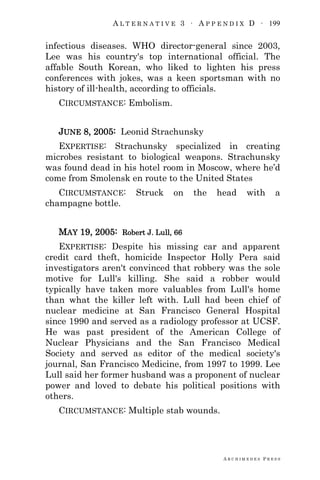 A L T E R N A T I V E 3 ∙ A P P E N D I X D ∙ 199
A R C H I M E D E S P R E S S
infectious diseases. WHO director-general since 2003,
Lee was his country's top international official. The
affable South Korean, who liked to lighten his press
conferences with jokes, was a keen sportsman with no
history of ill-health, according to officials.
CIRCUMSTANCE: Embolism.
JUNE 8, 2005: Leonid Strachunsky
EXPERTISE: Strachunsky specialized in creating
microbes resistant to biological weapons. Strachunsky
was found dead in his hotel room in Moscow, where he‘d
come from Smolensk en route to the United States
CIRCUMSTANCE: Struck on the head with a
champagne bottle.
MAY 19, 2005: Robert J. Lull, 66
EXPERTISE: Despite his missing car and apparent
credit card theft, homicide Inspector Holly Pera said
investigators aren't convinced that robbery was the sole
motive for Lull's killing. She said a robber would
typically have taken more valuables from Lull's home
than what the killer left with. Lull had been chief of
nuclear medicine at San Francisco General Hospital
since 1990 and served as a radiology professor at UCSF.
He was past president of the American College of
Nuclear Physicians and the San Francisco Medical
Society and served as editor of the medical society's
journal, San Francisco Medicine, from 1997 to 1999. Lee
Lull said her former husband was a proponent of nuclear
power and loved to debate his political positions with
others.
CIRCUMSTANCE: Multiple stab wounds.
 