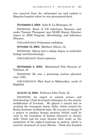 A L T E R N A T I V E 3 ∙ A P P E N D I X D ∙ 203
A R C H I M E D E S P R E S S
was removed from the submerged car and rushed to
Baqouba hospital where he was pronounced dead.
NOVEMBER 2, 2004: John R. La Montagne, 61
EXPERTISE: Head of US Infectious Diseases unit
under Tommie Thompson; was NIAID Deputy Director;
expert in AIDS Program, Microbiology and Infectious
Diseases.
CIRCUMSTANCE: Pulmonary embolism.
OCTOBER 13, 2004: Matthew Allison, 32
EXPERTISE: Allison had a college degree in molecular
biology and biotechnology.
CIRCUMSTANCE: Fatal explosion.
SEPTEMBER 5, 2004: Mohammed Toki Hussein al-
Talakani, 40
EXPERTISE: He was a practicing nuclear physicist
since 1984.
CIRCUMSTANCE: Shot dead in Mahmudiya, south of
Baghdad
AUGUST 12, 2004: Professor John Clark, 52
EXPERTISE: An expert in animal science and
biotechnology Clark developed techniques for the genetic
modification of livestock. He played a crucial role in
creating the transgenic sheep, Dolly, which earned the
Roslin Institute worldwide fame. He was put in charge of
a project to produce human proteins (which could be
used in the treatment of human diseases) in sheep's
milk. Clark and his team focused their study on the
production of the alpha-I-antitryps in protein, which is
used for treatment of cystic fibrosis. Clark also founded
 