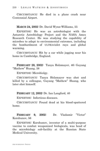 210 ∙ L E S L I E W A T K I N S & A N O N Y M O U S
A R C H I M E D E S P R E S S
CIRCUMSTANCE: He died in a plane crash near
Centennial Airport.
MARCH 24, 2002: Dr. David Wynn-Williams, 55
EXPERTISE: He was an astrobiologist with the
Antarctic Astrobiology Project and the NASA Ames
Research Center. He was studying the capability of
microbes to adapt to environmental extremes, including
the bombardment of ULTRAviolet rays and global
warming.
CIRCUMSTANCE: Hit by a car while jogging near his
home in Cambridge, England.
FEBRUARY 28, 2002: Tanya Holzmayer, 46; Guyang
―Mathew‖ Huang, 38
EXPERTISE: Microbiolgy.
CIRCUMSTANCE: Tanya Holzmayer was shot and
killed by a colleague, Guyang ―Mathew‖ Huang, who
later shot himself.
FEBRUARY 12, 2002: Dr. Ian Langford, 40
EXPERTISE: Infectious diseases.
CIRCUMSTANCE: Found dead at his blood-spattered
home.
FEBRUARY 9, 2002: Dr. Vladamir ‖Victor‖
Korshunov, 56
EXPERTISE: Korshunov, inventor of a multi-purpose
vaccine to combat weaponized biologicals, was head of
the microbiology sub-facility at the Russian State
Medical University.
 