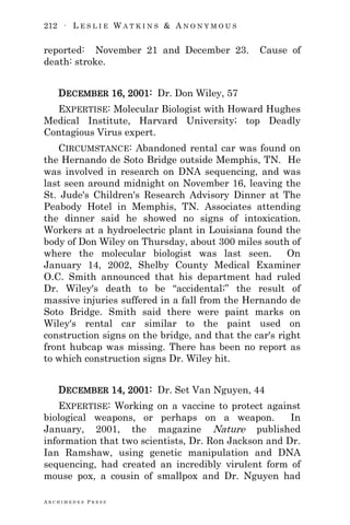 212 ∙ L E S L I E W A T K I N S & A N O N Y M O U S
A R C H I M E D E S P R E S S
reported: November 21 and December 23. Cause of
death: stroke.
DECEMBER 16, 2001: Dr. Don Wiley, 57
EXPERTISE: Molecular Biologist with Howard Hughes
Medical Institute, Harvard University; top Deadly
Contagious Virus expert.
CIRCUMSTANCE: Abandoned rental car was found on
the Hernando de Soto Bridge outside Memphis, TN. He
was involved in research on DNA sequencing, and was
last seen around midnight on November 16, leaving the
St. Jude's Children's Research Advisory Dinner at The
Peabody Hotel in Memphis, TN. Associates attending
the dinner said he showed no signs of intoxication.
Workers at a hydroelectric plant in Louisiana found the
body of Don Wiley on Thursday, about 300 miles south of
where the molecular biologist was last seen. On
January 14, 2002, Shelby County Medical Examiner
O.C. Smith announced that his department had ruled
Dr. Wiley's death to be ―accidental;‖ the result of
massive injuries suffered in a fall from the Hernando de
Soto Bridge. Smith said there were paint marks on
Wiley's rental car similar to the paint used on
construction signs on the bridge, and that the car's right
front hubcap was missing. There has been no report as
to which construction signs Dr. Wiley hit.
DECEMBER 14, 2001: Dr. Set Van Nguyen, 44
EXPERTISE: Working on a vaccine to protect against
biological weapons, or perhaps on a weapon. In
January, 2001, the magazine Nature published
information that two scientists, Dr. Ron Jackson and Dr.
Ian Ramshaw, using genetic manipulation and DNA
sequencing, had created an incredibly virulent form of
mouse pox, a cousin of smallpox and Dr. Nguyen had
 
