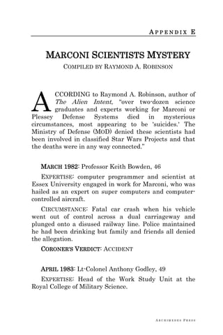 A R C H I M E D E S P R E S S
A P P E N D I X E
MARCONI SCIENTISTS MYSTERY
COMPILED BY RAYMOND A. ROBINSON
CCORDING to Raymond A. Robinson, author of
The Alien Intent, ―over two-dozen science
graduates and experts working for Marconi or
Plessey Defense Systems died in mysterious
circumstances, most appearing to be 'suicides.' The
Ministry of Defense (MOD) denied these scientists had
been involved in classified Star Wars Projects and that
the deaths were in any way connected.‖
MARCH 1982: Professor Keith Bowden, 46
EXPERTISE: computer programmer and scientist at
Essex University engaged in work for Marconi, who was
hailed as an expert on super computers and computer-
controlled aircraft.
CIRCUMSTANCE: Fatal car crash when his vehicle
went out of control across a dual carriageway and
plunged onto a disused railway line. Police maintained
he had been drinking but family and friends all denied
the allegation.
CORONER‘S VERDICT: ACCIDENT
APRIL 1983: Lt-Colonel Anthony Godley, 49
EXPERTISE: Head of the Work Study Unit at the
Royal College of Military Science.
A
 