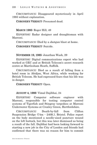 220 ∙ L E S L I E W A T K I N S & A N O N Y M O U S
A R C H I M E D E S P R E S S
CIRCUMSTANCE: Disappeared mysteriously in April
1983 without explanation.
CORONER‘S VERDICT: Presumed dead.
MARCH 1985: Roger Hill, 49
EXPERTISE: Radar designer and draughtsman with
Marconi.
CIRCUMSTANCE: Died by a shotgun blast at home.
CORONER‘S VERDICT: Suicide.
NOVEMBER 19, 1985: Jonathan Wash, 29
EXPERTISE: Digital communications expert who had
worked at GEC and at British Telecom's secret research
centre at Martlesham Heath, Suffolk.
CIRCUMSTANCE: Died as a result of falling from a
hotel room in Abidjan, West Africa, while working for
British Telecom. He had expressed fears that his life was
in danger.
CORONER‘S VERDICT: Open.
AUGUST 4, 1986: Vimal Dajibhai, 24
EXPERTISE: Computer software engineer with
Marconi, responsible for testing computer control
systems of Tigerfish and Stingray torpedoes at Marconi
Underwater Systems at Croxley Green, Hertfordshire.
CIRCUMSTANCE: Death-by-fall from Clifton
Suspension Bridge (74m - 240ft.), Bristol. Police report
on the body mentioned a needle-sized puncture wound
on the left buttock, but this was later dismissed as being
a result of the fall. Dajibhai had been looking forward to
starting a new job in the City of London and friends had
confirmed that there was no reason for him to commit
 