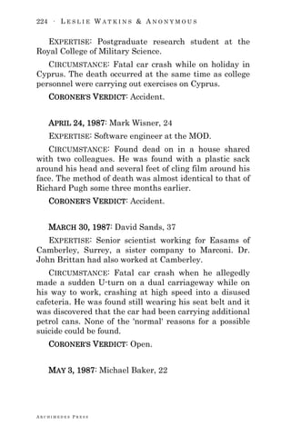 224 ∙ L E S L I E W A T K I N S & A N O N Y M O U S
A R C H I M E D E S P R E S S
EXPERTISE: Postgraduate research student at the
Royal College of Military Science.
CIRCUMSTANCE: Fatal car crash while on holiday in
Cyprus. The death occurred at the same time as college
personnel were carrying out exercises on Cyprus.
CORONER‘S VERDICT: Accident.
APRIL 24, 1987: Mark Wisner, 24
EXPERTISE: Software engineer at the MOD.
CIRCUMSTANCE: Found dead on in a house shared
with two colleagues. He was found with a plastic sack
around his head and several feet of cling film around his
face. The method of death was almost identical to that of
Richard Pugh some three months earlier.
CORONER‘S VERDICT: Accident.
MARCH 30, 1987: David Sands, 37
EXPERTISE: Senior scientist working for Easams of
Camberley, Surrey, a sister company to Marconi. Dr.
John Brittan had also worked at Camberley.
CIRCUMSTANCE: Fatal car crash when he allegedly
made a sudden U-turn on a dual carriageway while on
his way to work, crashing at high speed into a disused
cafeteria. He was found still wearing his seat belt and it
was discovered that the car had been carrying additional
petrol cans. None of the 'normal' reasons for a possible
suicide could be found.
CORONER‘S VERDICT: Open.
MAY 3, 1987: Michael Baker, 22
 
