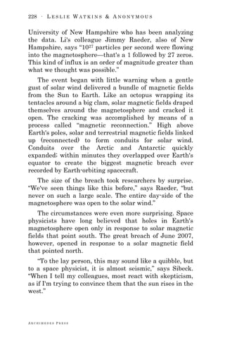 228 ∙ L E S L I E W A T K I N S & A N O N Y M O U S
A R C H I M E D E S P R E S S
University of New Hampshire who has been analyzing
the data. Li's colleague Jimmy Raeder, also of New
Hampshire, says ―1027 particles per second were flowing
into the magnetosphere—that's a 1 followed by 27 zeros.
This kind of influx is an order of magnitude greater than
what we thought was possible.‖
The event began with little warning when a gentle
gust of solar wind delivered a bundle of magnetic fields
from the Sun to Earth. Like an octopus wrapping its
tentacles around a big clam, solar magnetic fields draped
themselves around the magnetosphere and cracked it
open. The cracking was accomplished by means of a
process called ―magnetic reconnection.‖ High above
Earth's poles, solar and terrestrial magnetic fields linked
up (reconnected) to form conduits for solar wind.
Conduits over the Arctic and Antarctic quickly
expanded; within minutes they overlapped over Earth's
equator to create the biggest magnetic breach ever
recorded by Earth-orbiting spacecraft.
The size of the breach took researchers by surprise.
―We've seen things like this before,‖ says Raeder, ―but
never on such a large scale. The entire day-side of the
magnetosphere was open to the solar wind.‖
The circumstances were even more surprising. Space
physicists have long believed that holes in Earth's
magnetosphere open only in response to solar magnetic
fields that point south. The great breach of June 2007,
however, opened in response to a solar magnetic field
that pointed north.
―To the lay person, this may sound like a quibble, but
to a space physicist, it is almost seismic,‖ says Sibeck.
―When I tell my colleagues, most react with skepticism,
as if I'm trying to convince them that the sun rises in the
west.‖
 