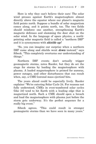 A L T E R N A T I V E 3 ∙ A P P E N D I X F ∙ 229
A R C H I M E D E S P R E S S
Here is why they can't believe their ears: The solar
wind presses against Earth's magnetosphere almost
directly above the equator where our planet's magnetic
field points north. Suppose a bundle of solar magnetism
comes along, and it points north, too. The two fields
should reinforce one another, strengthening Earth's
magnetic defenses and slamming the door shut on the
solar wind. In the language of space physics, a north-
pointing solar magnetic field is called a ―northern IMF‖
and it is synonymous with shields up!
―So, you can imagine our surprise when a northern
IMF came along and shields went down instead,‖ says
Sibeck. ―This completely overturns our understanding of
things.‖
Northern IMF events don't actually trigger
geomagnetic storms, notes Raeder, but they do set the
stage for storms by loading the magnetosphere with
plasma. A loaded magnetosphere is primed for auroras,
power outages, and other disturbances that can result
when, say, a CME (coronal mass ejection) hits.
The years ahead could be especially lively. Raeder
explains: ―We're entering Solar Cycle 24. For reasons not
fully understood, CMEs in even-numbered solar cycles
(like 24) tend to hit Earth with a leading edge that is
magnetized north. Such a CME should open a breach
and load the magnetosphere with plasma just before the
storm gets underway. It's the perfect sequence for a
really big event.‖
Sibeck agrees. ―This could result in stronger
geomagnetic storms than we have seen in many years.‖
 