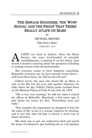 A R C H I M E D E S P R E S S
A P P E N D I X G
THE SEWAGE ENGINEER, THE ‗WOW!
SIGNAL‘ AND THE PROOF THAT THERE
REALLY IS LIFE ON MARS
BY
MICHAEL BROOKS
THE DAILY MAIL
FEBRUARY 7, 2010
LIENS are back in fashion. Even the Royal
Society, the most level-headed of scientific
establishments, is getting in on the action. Last
month it hosted a meeting about the prospects of finding
or making contact with extraterrestrials.
But everyone seems to have forgotten something.
Reputable scientists say we have already found aliens—
and heard from them, too. Did no one tell you?
Gilbert Levin, the man who found life on Mars, is
now in his 80s but his eyes still sparkle whenever he
talks about the day NASA‘s Viking probe touched down
on the Martian Plains of Gold. It was July 20, 1976.
―Oh, it was very exciting,‖ he told me when I visited
his offices in Beltsville, Maryland, a few years ago. A
grin broke out across his face. ―Everything went just
right.‖
That includes the experiment he designed to look for
the signs of life. Levin is a sewage engineer by training,
and it was this that led him to invent a novel way to
detect microbes.
His trick was to put out radioactive food and watch
for wisps of radioactive gas belching out as a by-product
A
 