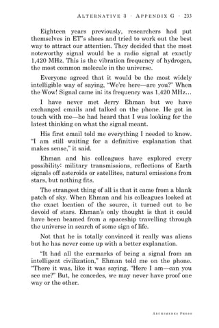 A L T E R N A T I V E 3 ∙ A P P E N D I X G ∙ 233
A R C H I M E D E S P R E S S
Eighteen years previously, researchers had put
themselves in ET‖s shoes and tried to work out the best
way to attract our attention. They decided that the most
noteworthy signal would be a radio signal at exactly
1,420 MHz. This is the vibration frequency of hydrogen,
the most common molecule in the universe.
Everyone agreed that it would be the most widely
intelligible way of saying, ―We‘re here—are you?‖ When
the Wow! Signal came in; its frequency was 1,420 MHz…
I have never met Jerry Ehman but we have
exchanged emails and talked on the phone. He got in
touch with me—he had heard that I was looking for the
latest thinking on what the signal meant.
His first email told me everything I needed to know.
―I am still waiting for a definitive explanation that
makes sense,‖ it said.
Ehman and his colleagues have explored every
possibility: military transmissions, reflections of Earth
signals off asteroids or satellites, natural emissions from
stars, but nothing fits.
The strangest thing of all is that it came from a blank
patch of sky. When Ehman and his colleagues looked at
the exact location of the source, it turned out to be
devoid of stars. Ehman‘s only thought is that it could
have been beamed from a spaceship travelling through
the universe in search of some sign of life.
Not that he is totally convinced it really was aliens
but he has never come up with a better explanation.
―It had all the earmarks of being a signal from an
intelligent civilization,‖ Ehman told me on the phone.
―There it was, like it was saying, ―Here I am—can you
see me?‖ But, he concedes, we may never have proof one
way or the other.
 