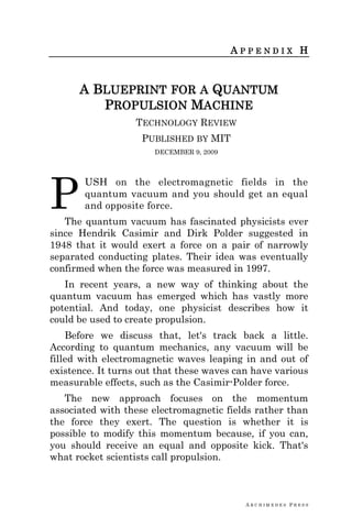 A R C H I M E D E S P R E S S
A P P E N D I X H
A BLUEPRINT FOR A QUANTUM
PROPULSION MACHINE
TECHNOLOGY REVIEW
PUBLISHED BY MIT
DECEMBER 9, 2009
USH on the electromagnetic fields in the
quantum vacuum and you should get an equal
and opposite force.
The quantum vacuum has fascinated physicists ever
since Hendrik Casimir and Dirk Polder suggested in
1948 that it would exert a force on a pair of narrowly
separated conducting plates. Their idea was eventually
confirmed when the force was measured in 1997.
In recent years, a new way of thinking about the
quantum vacuum has emerged which has vastly more
potential. And today, one physicist describes how it
could be used to create propulsion.
Before we discuss that, let's track back a little.
According to quantum mechanics, any vacuum will be
filled with electromagnetic waves leaping in and out of
existence. It turns out that these waves can have various
measurable effects, such as the Casimir-Polder force.
The new approach focuses on the momentum
associated with these electromagnetic fields rather than
the force they exert. The question is whether it is
possible to modify this momentum because, if you can,
you should receive an equal and opposite kick. That's
what rocket scientists call propulsion.
P
 
