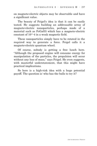 A L T E R N A T I V E 3 ∙ A P P E N D I X H ∙ 237
A R C H I M E D E S P R E S S
on magneto-electric objects may be observable and have
a significant value.
The beauty of Feigel's idea is that it can be easily
tested. He suggests building an addressable array of
magneto-electric nanoparticles, perhaps made of a
material such as FeGaO3 which has a magneto-electric
constant of 10^-4 in a weak magnetic field.
These nanoparticles simply have to be rotated in the
required way to generate a force. Feigel calls it a
magneto-electric quantum wheel.
Of course, nobody is getting a free lunch here.
―Although the proposed engine will consume energy for
manipulation of the particles, the propulsion will occur
without any loss of mass,‖ says Feigel. He even suggests,
with masterful understatement, that this might have
practical implications.
So here is a high-risk idea with a huge potential
payoff. The question is: who has the balls to try it?
 
