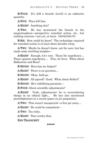 A L T E R N A T I V E 3 ∙ S E C T I O N T H R E E ∙ 23
A R C H I M E D E S P R E S S
R-FOUR: It‘s still a breach; Lovell is an unknown
quantity.
A-FIVE: Then kill him.
A-EIGHT: Anything else?
A-TWO: He has mentioned the breach in the
magnetosphere—prospective remedial action, etc., but
nothing concrete—not yet, at least. (APPENDIX G)
R-SIX: How could he know? The technology required
for remedial action is at least three decades away.
A-TWO: Maybe he doesn‘t know, not for sure, but has
made some startling insights—
A-EIGHT: Enough, let‘s vote. Those for expediency…
Those against expediency… Fine, he lives. What about
Ballantine and Rosa?
R-SEVEN: Rosa has an Ampex?
A-EIGHT: There is no question…
R-SEVEN: Okay, both go.
A-EIGHT: All agreed? Good. What about Seifert?
R-SEVEN: He‘s exhibiting paranoia—
R-FOUR: About scientific adjustments?
A-EIGHT: Yeah, adjustments; he is reconsidering
things in an ethical light… He has also mentioned
prestidigitators in a recent paper on jet propulsion.
A-TWO: That wasn‘t unexpected—a few get away…
A-EIGHT: He could be committed—
A-TWO: Too risky.
A-EIGHT: That settles that.
END TRANSCRIPT
*****
 