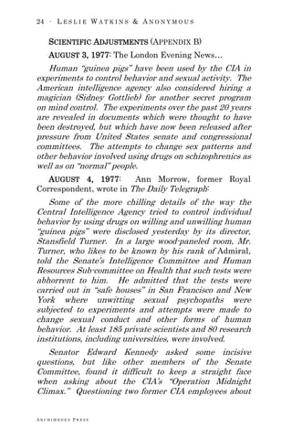 24 ∙ L E S L I E W A T K I N S & A N O N Y M O U S
A R C H I M E D E S P R E S S
SCIENTIFIC ADJUSTMENTS (APPENDIX B)
AUGUST 3, 1977: The London Evening News…
Human ―guinea pigs‖ have been used by the CIA in
experiments to control behavior and sexual activity. The
American intelligence agency also considered hiring a
magician (Sidney Gottlieb) for another secret program
on mind control. The experiments over the past 20 years
are revealed in documents which were thought to have
been destroyed, but which have now been released after
pressure from United States senate and congressional
committees. The attempts to change sex patterns and
other behavior involved using drugs on schizophrenics as
well as on ―normal‖ people.
AUGUST 4, 1977: Ann Morrow, former Royal
Correspondent, wrote in The Daily Telegraph:
Some of the more chilling details of the way the
Central Intelligence Agency tried to control individual
behavior by using drugs on willing and unwilling human
―guinea pigs‖ were disclosed yesterday by its director,
Stansfield Turner. In a large wood-paneled room, Mr.
Turner, who likes to be known by his rank of Admiral,
told the Senate‘s Intelligence Committee and Human
Resources Sub-committee on Health that such tests were
abhorrent to him. He admitted that the tests were
carried out in ―safe houses‖ in San Francisco and New
York where unwitting sexual psychopaths were
subjected to experiments and attempts were made to
change sexual conduct and other forms of human
behavior. At least 185 private scientists and 80 research
institutions, including universities, were involved.
Senator Edward Kennedy asked some incisive
questions, but like other members of the Senate
Committee, found it difficult to keep a straight face
when asking about the CIA‘s ―Operation Midnight
Climax.‖ Questioning two former CIA employees about
 