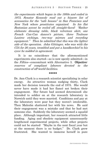 A L T E R N A T I V E 3 ∙ S E C T I O N T H R E E ∙ 25
A R C H I M E D E S P R E S S
the experiments which began in the 1950s and ended in
1973, Senator Kennedy read out a bizarre list of
accessories for the ―safe houses‖ in San Francisco and
New York where prostitutes organized. In his flat
Bostonian accent he reeled off, straight-faced: ―Rather
elaborate dressing table, black velveteen skirt, one
French Can-Can dancer‘s picture, three Toulouse
Lautrec etchings, two-way mirrors and recording
equipment.‖ Then he admitted that this was the lighter
side of the operation. John Gittinger, who was with the
CIA for 26 years, trembled and put a handkerchief to his
eyes; he nodded in agreement.
It is no coincidence that the aforementioned
experiments also started—as is now openly admitted—in
the Fifties—concomitant with Alternative 3. Objective:
reserves of compliant laborers devoted to the
construction of off-world facilities.
*****
Dr. Ann Clark is a research scientist specializing in solar
energy. An attractive woman nudging thirty, Clark
made her decision towards the end of 1975. She would
never have made it had her fiancé not broken their
engagement. Her future had seemed determined; she
intended to soldier on at the research laboratory in
Norwich until they were married. Conditions and pay at
the laboratory were poor but they weren‘t intolerable.
Then Malcolm shattered her with his news. He said
their engagement was a mistake and that he had met
someone else. Suddenly the laboratory seemed a squalid
place. Although important, her research attracted little
funding. Aging and obsolete equipment unnecessarily
lengthened experimental projects, while other projects
could not be started: ―Maybe in the next fiscal year but
at the moment there is no budget.‖ Dr. Clark grew
frustrated. She wanted to immerse herself in pure
 