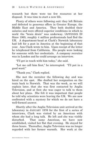 26 ∙ L E S L I E W A T K I N S & A N O N Y M O U S
A R C H I M E D E S P R E S S
research but there were too few resources at her
disposal. It was time to start a new life.
Plenty of others were following suit; they left Britain
and defected to generous offers in Greater Europe, the
Middle East and America. They both doubled their
salaries and were offered superior conditions in which to
work: the ―brain drain‖ was underway. (APPENDIX D)
Since 1965, roughly 4 million professionals had fled the
UK. A department-head at Clark‘s Norwich laboratory
had left for a post in America at the beginning of that
year. Ann Clark wrote to him. Upon receipt of the letter
he telephoned from California. His people were looking
for someone with her credentials. A company recruiter
was in London and he could arrange an interview.
―I‘ll get in touch with him today,‖ she said.
―Let me call him first,‖ he interrupted. ―I‘ll put in a
good word.‖
―Thank you,‖ Clark replied.
She met the recruiter the following day and was
hired on the spot. She drafted her resignation on the
train back to Norwich. That was the week, as we will
explain later, that she was first contacted by Anglia
Television, and at first she was eager to talk to them
about her plans. She felt it was important that people
be told why scientists were leaving the UK. We are now
confronted with a mystery for which we do not have a
well-formed answer.
Shortly after the Anglia Television unit arrived at the
laboratory in JANUARY 1976 for the first of a series of
interviews, Clark was visited by an American with
whom she had a long talk. He left and she was visibly
disturbed. That same American, we have now
established, visited her flat that evening. He stayed for
three hours. Thereafter, Anglia Television was no longer
regarded with her former warmth. Her work at the
 