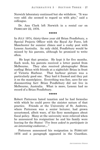 A L T E R N A T I V E 3 ∙ S E C T I O N T H R E E ∙ 27
A R C H I M E D E S P R E S S
Norwich laboratory continued but she withdrew. ―It was
very odd; she seemed to regard us with pity,‖ said a
colleague.
Dr. Ann Clark left Norwich in a rental car on
FEBRUARY 22, 1976.
*****
In JULY 1974, thirty-three year old Brian Pendlebury, a
Special Projects Officer with the Royal Air Force, left
Manchester for sunnier climes and a cushy post with
Lenoxx Australia. An only child, Pendlebury would be
missed by his parents, although he promised to write
often.
He kept that promise. He kept it for five months.
Each week, his parents received a letter posted from
Melbourne. They also received photographs: Brian
surfing; Brian with friends at a nightclub; Brian in front
of Victoria Harbour. That harbour picture was a
particularly good one. They had it framed and they put
it on the mantelpiece. Everything was fine, save for one
disconcerting fact: Brian Pendlebury did not live in
Melbourne, Australia. What is more, Lenoxx had no
record of a Brian Pendlebury.
*****
Robert Patterson hated taxation and he had formulas
with which he could prove the sinister nature of that
practice. Friends at the University of St. Andrews,
where Patterson was a senior lecturer, had grown
accustomed, albeit wary, of his fiery monologues about
fiscal policy. Many at the university were relieved when
he announced his resignation; he and his family were
leaving for the States: ―I‘ve been asked to participate in
an interesting endeavor…‖
Patterson announced his resignation in FEBRUARY
1976 and a paragraph appeared in the Guardian.
 