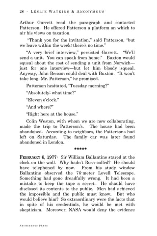 28 ∙ L E S L I E W A T K I N S & A N O N Y M O U S
A R C H I M E D E S P R E S S
Arthur Garrett read the paragraph and contacted
Patterson. He offered Patterson a platform on which to
air his views on taxation.
―Thank you for the invitation,‖ said Patterson, ―but
we leave within the week; there‘s no time.‖
―A very brief interview,‖ persisted Garrett. ―We‘ll
send a unit. You can speak from home.‖ Buxton would
squeal about the cost of sending a unit from Norwich—
just for one interview—but let him bloody squeal.
Anyway, John Benson could deal with Buxton. ―It won‘t
take long, Mr. Patterson,‖ he promised.
Patterson hesitated, ―Tuesday morning?‖
―Absolutely; what time?‖
―Eleven o‘clock.‖
―And where?‖
―Right here at the house.‖
Colin Weston, with whom we are now collaborating,
made the trip to Patterson‘s. The house had been
abandoned. According to neighbors, the Pattersons had
left on Saturday. The family car was later found
abandoned in London.
*****
FEBRUARY 6, 1977: Sir William Ballantine stared at the
clock on the wall. Why hadn‘t Rosa called? He should
have telephoned by now. From his study window
Ballantine observed the 76-meter Lovell Telescope.
Something had gone dreadfully wrong. It had been a
mistake to keep the tape a secret. He should have
disclosed its contents to the public. Men had achieved
the impossible and the public must know. But who
would believe him? So extraordinary were the facts that
in spite of his credentials, he would be met with
skepticism. Moreover, NASA would deny the evidence
 
