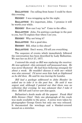 A L T E R N A T I V E 3 ∙ S E C T I O N T H R E E ∙ 31
A R C H I M E D E S P R E S S
BALLANTINE: I‘m calling from home; I could be there
this evening.
HENDRY: I was wrapping up for the night.
BALLANTINE: It‘s important, John. I promise it will
be worth your while.
HENDRY: How can I say ‗no?‘ Come to the office.
BALLANTINE: John, I‘m putting a package in the post
to you, but I‘ll explain that when I see you.
HENDRY: Why not bring it?
BALLANTINE: Not a good idea.
HENDRY: Bill, what is this about?
BALLANTINE: Don‘t worry, I‘ll tell you everything.
The sequence of events which immediately followed
the conversation has been described by Lady Ballantine.
We met her on JULY 27, 1977.
I entered the study as Bill was replacing the receiver.
He was agitated—this extremely self-possessed man. He
was never flustered. He had been behaving strangely for
about a week. He wouldn‘t discuss it with me—which
was also unusual. I‘d never seen him look as frightened
as he did then. He said he was leaving for London.
Bill had a package addressed to John Hendry; he
asked me to take it to the post box. He said it was
urgent and, although I pointed out that there was no
collection that evening, he was adamant that I take it
then. Bill left and I never saw him again.
Ballantine‘s death made all the papers: Freak Skid
Kills Science Chief. Only one photograph of the crash
was made available to the press. A series were taken by
photographer George Green but only one was released.
It documented the wreckage and a blanket-covered
mound on a stretcher.
 