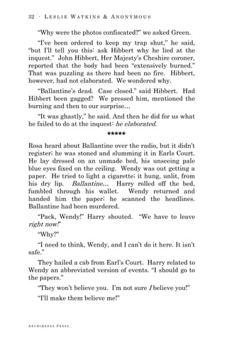 32 ∙ L E S L I E W A T K I N S & A N O N Y M O U S
A R C H I M E D E S P R E S S
―Why were the photos confiscated?‖ we asked Green.
―I‘ve been ordered to keep my trap shut,‖ he said,
―but I‘ll tell you this: ask Hibbert why he lied at the
inquest.‖ John Hibbert, Her Majesty‘s Cheshire coroner,
reported that the body had been ―extensively burned.‖
That was puzzling as there had been no fire. Hibbert,
however, had not elaborated. We wondered why.
―Ballantine‘s dead. Case closed.‖ said Hibbert. Had
Hibbert been gagged? We pressed him, mentioned the
burning and then to our surprise…
―It was ghastly,‖ he said. And then he did for us what
he failed to do at the inquest: he elaborated.
*****
Rosa heard about Ballantine over the radio, but it didn‘t
register; he was stoned and slumming it in Earls Court.
He lay dressed on an unmade bed, his unseeing pale
blue eyes fixed on the ceiling. Wendy was out getting a
paper. He tried to light a cigarette; it hung, unlit, from
his dry lip. Ballantine… Harry rolled off the bed,
fumbled through his wallet. Wendy returned and
handed him the paper; he scanned the headlines.
Ballantine had been murdered.
―Pack, Wendy!‖ Harry shouted. ―We have to leave
right now!‖
―Why?‖
―I need to think, Wendy, and I can‘t do it here. It isn‘t
safe.‖
They hailed a cab from Earl‘s Court. Harry related to
Wendy an abbreviated version of events. ―I should go to
the papers.‖
―They won‘t believe you. I‘m not sure I believe you!‖
―I‘ll make them believe me!‖
 