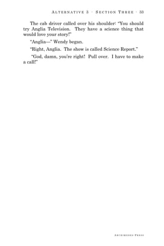 A L T E R N A T I V E 3 ∙ S E C T I O N T H R E E ∙ 33
A R C H I M E D E S P R E S S
The cab driver called over his shoulder: ―You should
try Anglia Television. They have a science thing that
would love your story!‖
―Anglia—‖ Wendy began.
―Right, Anglia. The show is called Science Report.‖
―God, damn, you‘re right! Pull over. I have to make
a call!‖
 