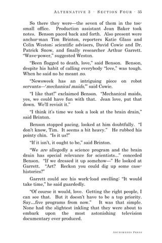 A L T E R N A T I V E 3 ∙ S E C T I O N F O U R ∙ 35
A R C H I M E D E S P R E S S
So there they were—the seven of them in the too-
small office. Production assistant Jean Baker took
notes. Benson paced back and forth. Also present were
anchor-man Tim Brinton, reporters Katie Glass and
Colin Weston; scientific advisers, David Cowie and Dr.
Patrick Snow, and finally researcher Arthur Garrett.
―Wave-power,‖ suggested Weston.
―Been flogged to death, love,‖ said Benson. Benson,
despite his habit of calling everybody ―love,‖ was tough.
When he said no he meant no.
―Newsweek has an intriguing piece on robot
servants—‗mechanical maids,‘‖ said Cowie.
―I like that!‖ exclaimed Benson. ―Mechanical maids,
yes, we could have fun with that. Jean love, put that
down. We‘ll revisit it.‖
―I think it‘s time we took a look at the brain drain,‖
said Brinton.
Benson stopped pacing, looked at him doubtfully. ―I
don‘t know, Tim. It seems a bit heavy.‖ He rubbed his
pointy chin. ―Is it us?‖
―If it isn‘t, it ought to be,‖ said Brinton.
―We are allegedly a science program and the brain
drain has special relevance for scientists...‖ conceded
Benson. ―If we dressed it up somehow—‖ He looked at
Garrett. ―Art? Reckon you could dig up some case-
histories?‖
Garrett could see his work-load swelling: ―It would
take time,‖ he said guardedly.
―Of course it would, love. Getting the right people, I
can see that. But it doesn‘t have to be a top priority.
Say…five programs from now.‖ It was that simple.
None had the slightest inkling that they were about to
embark upon the most astonishing television
documentary ever produced.
 