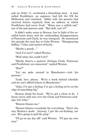 38 ∙ L E S L I E W A T K I N S & A N O N Y M O U S
A R C H I M E D E S P R E S S
pub on APRIL 11, overheard a disturbing story. A man
called Pendlebury, an engineer, had left the UK for
Melbourne and vanished. Odder still, his parents had
received letters regularly from an address at which
Pendlebury had never lived. ―Brian was a selfish sod,‖
one of the pub patrons said. ―But daft, isn‘t it?‖
It didn‘t make sense to Benson, but in light of the so-
called brain drain and the confounding disappearances
of Patterson and Clark, he was intrigued. He mentioned
the episode the next day to Colin Weston. ―Disappearing
boffins,‖ Colin said matter-of-factly.
―Maybe a prank…‖
―And if it isn‘t?‖ asked Weston.
―Well what else could it be?‖
―Maybe there‘s a pattern: Perhaps Clark, Patterson
and Pendlebury are connected,‖ replied Weston.
―How?‖
―Let me poke around in Manchester—visit his
parents.‖
―Look, love, please. We‘re a week behind schedule
and we can‘t afford tickets to Manchester.‖
―John, I‘ve got a feeling; I‘ve got a feeling we‘re on the
edge of something big.‖
Benson shook his head. ―We‘ve got a show to do. I
know you‘re still sore over the Clark and Patterson cock-
ups, but relax.‖
―Buxton blames me.‖
―Buxton blames everybody for everything. That‘s the
way Buxton‘s made. Anyway, I got the ass-kicking, not
you. He‘s going to pull the plug.‖
―I‘ll go on my day off,‖ said Weston. ―I‘ll pay my own
way.‖
 