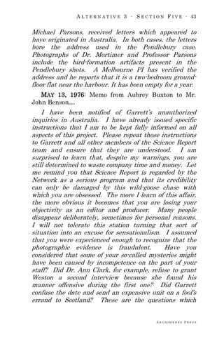 A L T E R N A T I V E 3 ∙ S E C T I O N F I V E ∙ 43
A R C H I M E D E S P R E S S
Michael Parsons, received letters which appeared to
have originated in Australia. In both cases, the letters
bore the address used in the Pendlebury case.
Photographs of Dr. Mortimer and Professor Parsons
include the bird-formation artifacts present in the
Pendlebury shots. A Melbourne PI has verified the
address and he reports that it is a two-bedroom ground-
floor flat near the harbour. It has been empty for a year.
MAY 13, 1976: Memo from Aubrey Buxton to Mr.
John Benson…
I have been notified of Garrett‘s unauthorized
inquiries in Australia. I have already issued specific
instructions that I am to be kept fully informed on all
aspects of this project. Please repeat those instructions
to Garrett and all other members of the Science Report
team and ensure that they are understood. I am
surprised to learn that, despite my warnings, you are
still determined to waste company time and money. Let
me remind you that Science Report is regarded by the
Network as a serious program and that its credibility
can only be damaged by this wild-goose chase with
which you are obsessed. The more I learn of this affair,
the more obvious it becomes that you are losing your
objectivity as an editor and producer. Many people
disappear deliberately, sometimes for personal reasons.
I will not tolerate this station turning that sort of
situation into an excuse for sensationalism. I assumed
that you were experienced enough to recognize that the
photographic evidence is fraudulent. Have you
considered that some of your so-called mysteries might
have been caused by incompetence on the part of your
staff? Did Dr. Ann Clark, for example, refuse to grant
Weston a second interview because she found his
manner offensive during the first one? Did Garrett
confuse the date and send an expensive unit on a fool‘s
errand to Scotland? These are the questions which
 