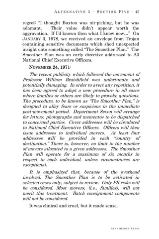 A L T E R N A T I V E 3 ∙ S E C T I O N F I V E ∙ 45
A R C H I M E D E S P R E S S
regret: ―I thought Buxton was nit-picking, but he was
adamant. Their value didn‘t appear worth the
aggravation. If I‘d known then what I know now…‖ On
JANUARY 3, 1978, we received an envelope from Trojan
containing sensitive documents which shed unexpected
insight onto something called ―The Smoother Plan.‖ The
Smoother Plan was an early directive addressed to A3
National Chief Executive Officers.
NOVEMBER 24, 1971:
The recent publicity which followed the movement of
Professor William Braishfield was unfortunate and
potentially damaging. In order to avert any repetition, it
has been agreed to adopt a new procedure in all cases
where families or others are likely to provoke questions.
The procedure, to be known as ―The Smoother Plan,‖ is
designed to allay fears or suspicions in the immediate
post-movement period. Department Seven will arrange
for letters, photographs and mementos to be dispatched
to concerned parties. Cover addresses will be circulated
to National Chief Executive Officers. Officers will then
issue addresses to individual movers. At least four
addresses will be provided in each ―country of
destination.‖ There is, however, no limit to the number
of movers allocated to a given addresses. The Smoother
Plan will operate for a maximum of six months in
respect to each individual, unless circumstances are
exceptional.
It is emphasized that, because of the overhead
involved, The Smoother Plan is to be activated in
selected cases only, subject to review. Only PR risks will
be considered. Most movers, (i.e., families), will not
merit this treatment. Batch consignment components
will not be considered.
It was clinical and cruel, but it made sense.
 