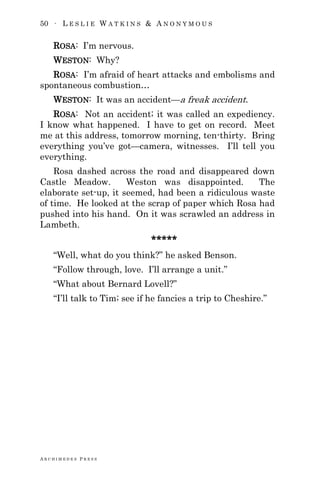 50 ∙ L E S L I E W A T K I N S & A N O N Y M O U S
A R C H I M E D E S P R E S S
ROSA: I‘m nervous.
WESTON: Why?
ROSA: I‘m afraid of heart attacks and embolisms and
spontaneous combustion…
WESTON: It was an accident—a freak accident.
ROSA: Not an accident; it was called an expediency.
I know what happened. I have to get on record. Meet
me at this address, tomorrow morning, ten-thirty. Bring
everything you‘ve got—camera, witnesses. I‘ll tell you
everything.
Rosa dashed across the road and disappeared down
Castle Meadow. Weston was disappointed. The
elaborate set-up, it seemed, had been a ridiculous waste
of time. He looked at the scrap of paper which Rosa had
pushed into his hand. On it was scrawled an address in
Lambeth.
*****
―Well, what do you think?‖ he asked Benson.
―Follow through, love. I‘ll arrange a unit.‖
―What about Bernard Lovell?‖
―I‘ll talk to Tim; see if he fancies a trip to Cheshire.‖
 