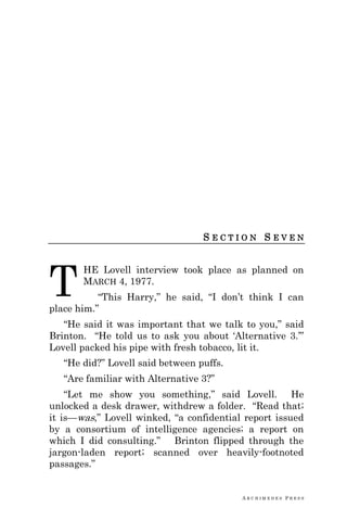 A R C H I M E D E S P R E S S
S E C T I O N S E V E N
HE Lovell interview took place as planned on
MARCH 4, 1977.
―This Harry,‖ he said, ―I don‘t think I can
place him.‖
―He said it was important that we talk to you,‖ said
Brinton. ―He told us to ask you about ‗Alternative 3.‘‖
Lovell packed his pipe with fresh tobacco, lit it.
―He did?‖ Lovell said between puffs.
―Are familiar with Alternative 3?‖
―Let me show you something,‖ said Lovell. He
unlocked a desk drawer, withdrew a folder. ―Read that;
it is—was,‖ Lovell winked, ―a confidential report issued
by a consortium of intelligence agencies; a report on
which I did consulting.‖ Brinton flipped through the
jargon-laden report; scanned over heavily-footnoted
passages.‖
T
 