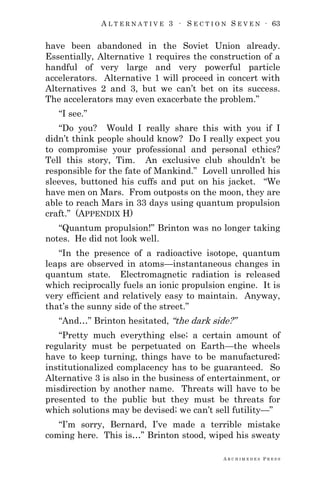 A L T E R N A T I V E 3 ∙ S E C T I O N S E V E N ∙ 63
A R C H I M E D E S P R E S S
have been abandoned in the Soviet Union already.
Essentially, Alternative 1 requires the construction of a
handful of very large and very powerful particle
accelerators. Alternative 1 will proceed in concert with
Alternatives 2 and 3, but we can‘t bet on its success.
The accelerators may even exacerbate the problem.‖
―I see.‖
―Do you? Would I really share this with you if I
didn‘t think people should know? Do I really expect you
to compromise your professional and personal ethics?
Tell this story, Tim. An exclusive club shouldn‘t be
responsible for the fate of Mankind.‖ Lovell unrolled his
sleeves, buttoned his cuffs and put on his jacket. ―We
have men on Mars. From outposts on the moon, they are
able to reach Mars in 33 days using quantum propulsion
craft.‖ (APPENDIX H)
―Quantum propulsion!‖ Brinton was no longer taking
notes. He did not look well.
―In the presence of a radioactive isotope, quantum
leaps are observed in atoms—instantaneous changes in
quantum state. Electromagnetic radiation is released
which reciprocally fuels an ionic propulsion engine. It is
very efficient and relatively easy to maintain. Anyway,
that‘s the sunny side of the street.‖
―And…‖ Brinton hesitated, ―the dark side?‖
―Pretty much everything else; a certain amount of
regularity must be perpetuated on Earth—the wheels
have to keep turning, things have to be manufactured;
institutionalized complacency has to be guaranteed. So
Alternative 3 is also in the business of entertainment, or
misdirection by another name. Threats will have to be
presented to the public but they must be threats for
which solutions may be devised; we can‘t sell futility—‖
―I‘m sorry, Bernard, I‘ve made a terrible mistake
coming here. This is…‖ Brinton stood, wiped his sweaty
 