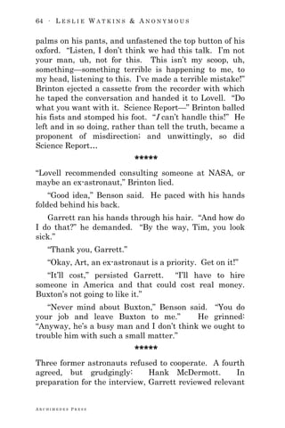 64 ∙ L E S L I E W A T K I N S & A N O N Y M O U S
A R C H I M E D E S P R E S S
palms on his pants, and unfastened the top button of his
oxford. ―Listen, I don‘t think we had this talk. I‘m not
your man, uh, not for this. This isn‘t my scoop, uh,
something—something terrible is happening to me, to
my head, listening to this. I‘ve made a terrible mistake!‖
Brinton ejected a cassette from the recorder with which
he taped the conversation and handed it to Lovell. ―Do
what you want with it. Science Report—‖ Brinton balled
his fists and stomped his foot. ―I can‘t handle this!‖ He
left and in so doing, rather than tell the truth, became a
proponent of misdirection; and unwittingly, so did
Science Report…
*****
―Lovell recommended consulting someone at NASA, or
maybe an ex-astronaut,‖ Brinton lied.
―Good idea,‖ Benson said. He paced with his hands
folded behind his back.
Garrett ran his hands through his hair. ―And how do
I do that?‖ he demanded. ―By the way, Tim, you look
sick.‖
―Thank you, Garrett.‖
―Okay, Art, an ex-astronaut is a priority. Get on it!‖
―It‘ll cost,‖ persisted Garrett. ―I‘ll have to hire
someone in America and that could cost real money.
Buxton‘s not going to like it.‖
―Never mind about Buxton,‖ Benson said. ―You do
your job and leave Buxton to me.‖ He grinned:
―Anyway, he‘s a busy man and I don‘t think we ought to
trouble him with such a small matter.‖
*****
Three former astronauts refused to cooperate. A fourth
agreed, but grudgingly: Hank McDermott. In
preparation for the interview, Garrett reviewed relevant
 